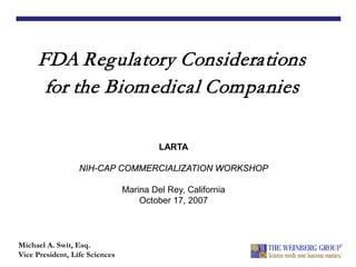 FDA Regulatory Considerations
for the Biomedical Companies
Michael A. Swit, Esq.
Vice President, Life Sciences
LARTA
NIH-CAP COMMERCIALIZATION WORKSHOP
Marina Del Rey, California
October 17, 2007
 