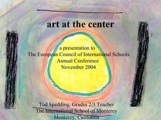 art at the center

             a presentation to
The European Council of International Schools
            Annual Conference
              November 2004




    Tod Spedding, Grades 2/3 Teacher
   The International School of Monterey
           Monterey, California
 
