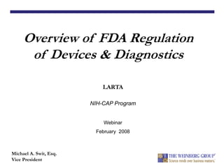 Overview of FDA Regulation
of Devices & Diagnostics
Michael A. Swit, Esq.
Vice President
LARTA
NIH-CAP Program
Webinar
February 2008
 