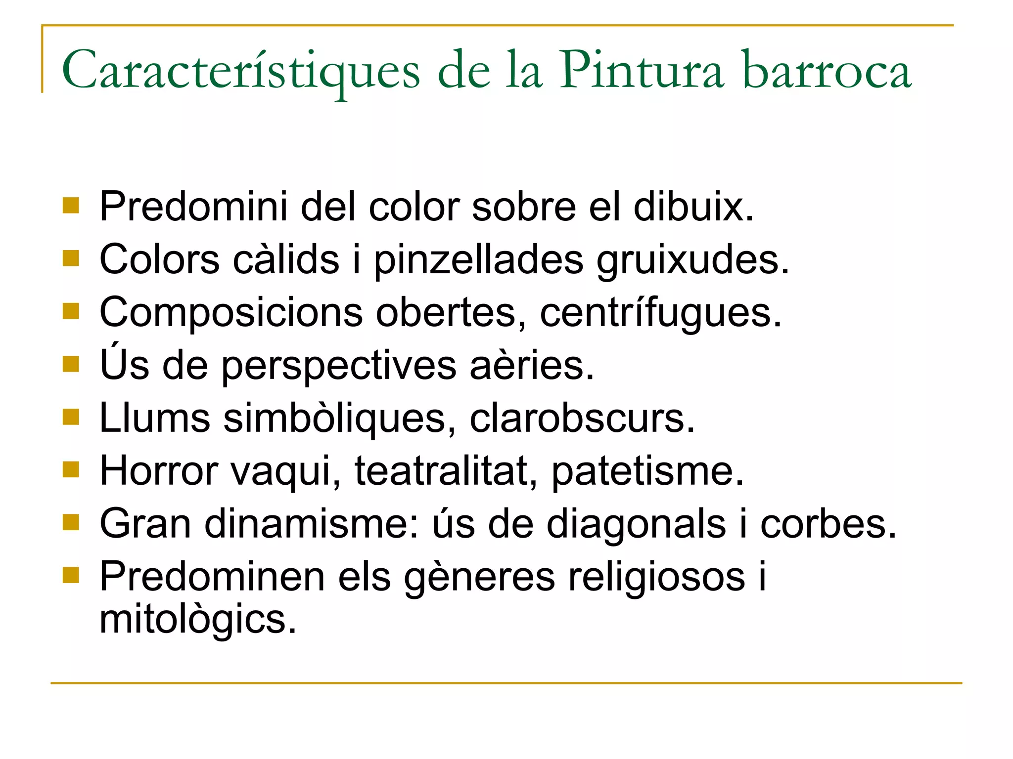 Característiques de la Pintura barroca Predomini del color sobre el dibuix. Colors càlids i pinzellades gruixudes. Composicions obertes, centrífugues. Ús de perspectives aèries. Llums simbòliques, clarobscurs. Horror vaqui, teatralitat, patetisme. Gran dinamisme: ús de diagonals i corbes. Predominen els gèneres religiosos i mitològics. 