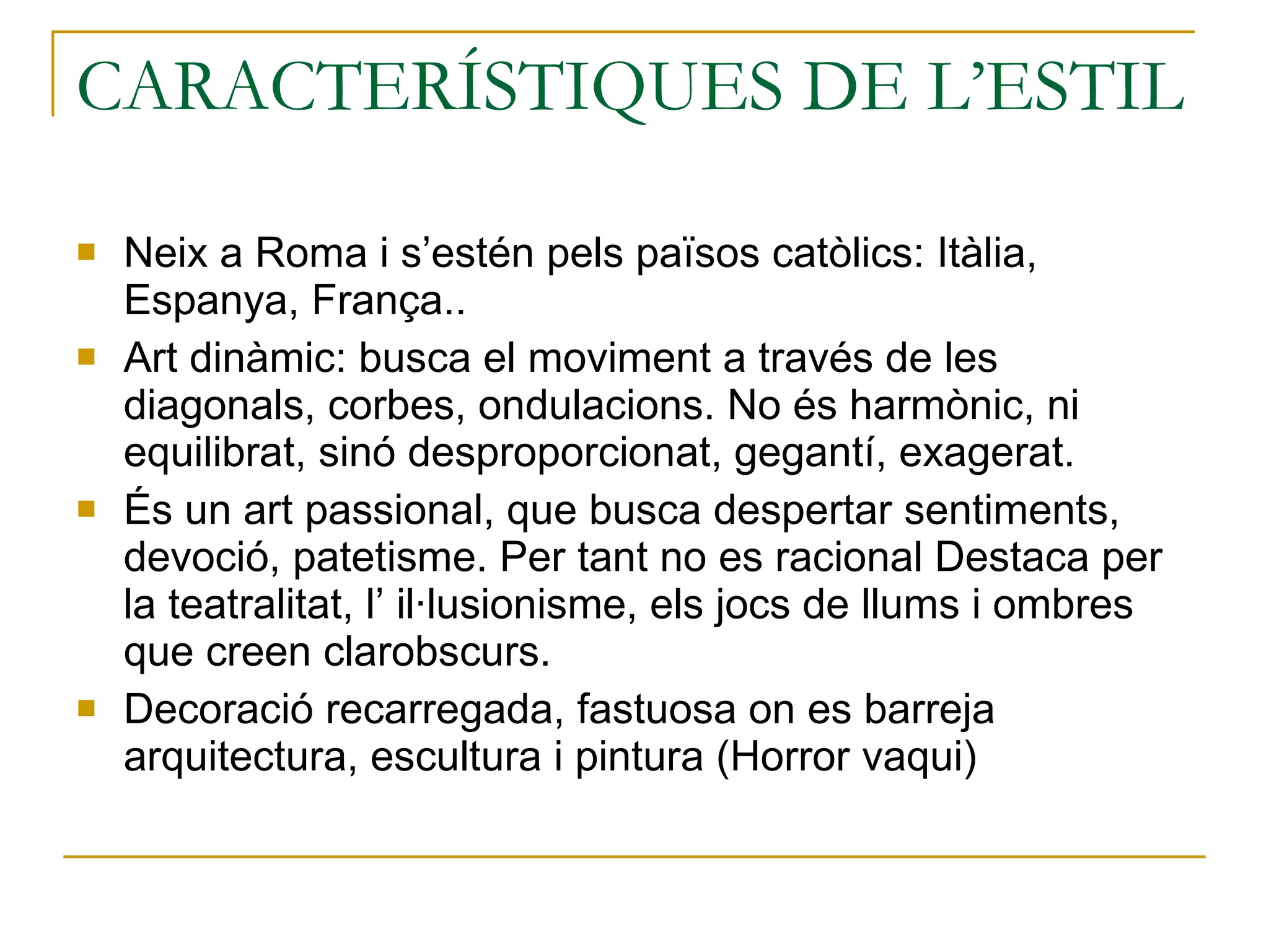 CARACTERÍSTIQUES DE L’ESTIL  Neix a Roma i s’estén pels països catòlics: Itàlia, Espanya, França.. Art dinàmic: busca el moviment a través de les diagonals, corbes, ondulacions. No és harmònic, ni equilibrat, sinó desproporcionat, gegantí, exagerat. És un art passional, que busca despertar sentiments, devoció, patetisme. Per tant no es racional Destaca per la teatralitat, l’ il·lusionisme, els jocs de llums i ombres que creen clarobscurs. Decoració recarregada, fastuosa on es barreja arquitectura, escultura i pintura (Horror vaqui) 