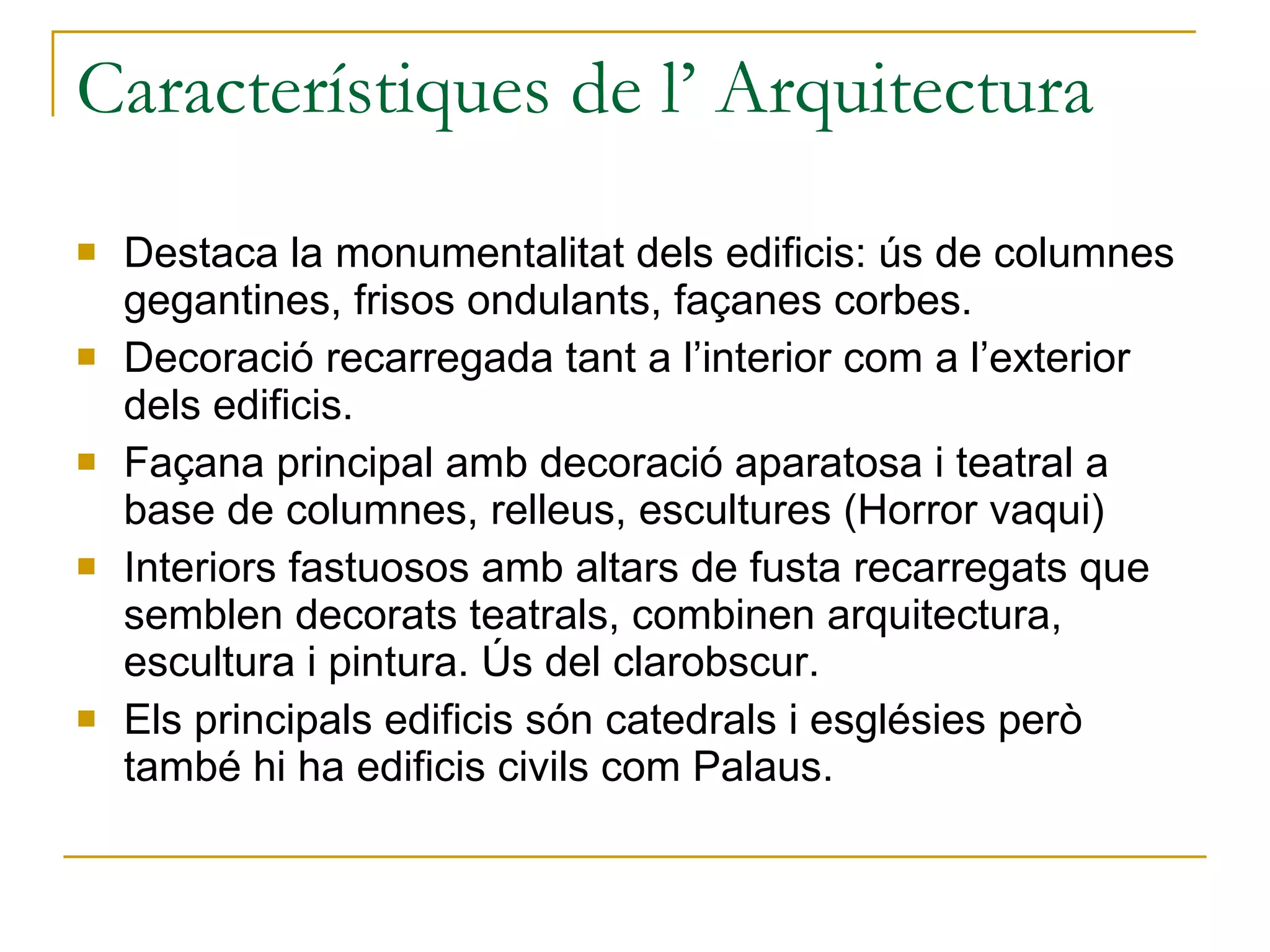 Característiques de l’ Arquitectura Destaca la monumentalitat dels edificis: ús de columnes gegantines, frisos ondulants, façanes corbes. Decoració recarregada tant a l’interior com a l’exterior dels edificis. Façana principal amb decoració aparatosa i teatral a base de columnes, relleus, escultures (Horror vaqui) Interiors fastuosos amb altars de fusta recarregats que semblen decorats teatrals, combinen arquitectura, escultura i pintura. Ús del clarobscur. Els principals edificis són catedrals i esglésies però també hi ha edificis civils com Palaus. 