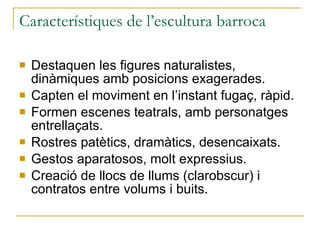 Característiques de l’escultura barroca Destaquen les figures naturalistes, dinàmiques amb posicions exagerades. Capten el moviment en l’instant fugaç, ràpid. Formen escenes teatrals, amb personatges entrellaçats. Rostres patètics, dramàtics, desencaixats. Gestos aparatosos, molt expressius. Creació de llocs de llums (clarobscur) i contratos entre volums i buits. 