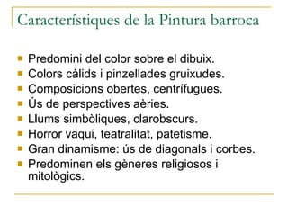 Característiques de la Pintura barroca Predomini del color sobre el dibuix. Colors càlids i pinzellades gruixudes. Composicions obertes, centrífugues. Ús de perspectives aèries. Llums simbòliques, clarobscurs. Horror vaqui, teatralitat, patetisme. Gran dinamisme: ús de diagonals i corbes. Predominen els gèneres religiosos i mitològics. 