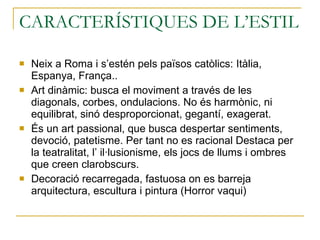 CARACTERÍSTIQUES DE L’ESTIL  Neix a Roma i s’estén pels països catòlics: Itàlia, Espanya, França.. Art dinàmic: busca el moviment a través de les diagonals, corbes, ondulacions. No és harmònic, ni equilibrat, sinó desproporcionat, gegantí, exagerat. És un art passional, que busca despertar sentiments, devoció, patetisme. Per tant no es racional Destaca per la teatralitat, l’ il·lusionisme, els jocs de llums i ombres que creen clarobscurs. Decoració recarregada, fastuosa on es barreja arquitectura, escultura i pintura (Horror vaqui) 