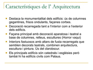 Característiques de l’ Arquitectura Destaca la monumentalitat dels edificis: ús de columnes gegantines, frisos ondulants, façanes corbes. Decoració recarregada tant a l’interior com a l’exterior dels edificis. Façana principal amb decoració aparatosa i teatral a base de columnes, relleus, escultures (Horror vaqui) Interiors fastuosos amb altars de fusta recarregats que semblen decorats teatrals, combinen arquitectura, escultura i pintura. Ús del clarobscur. Els principals edificis són catedrals i esglésies però també hi ha edificis civils com Palaus. 