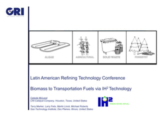 Latin American Refining Technology Conference

Biomass to Transportation Fuels via IH2 Technology
Celeste McLeod
CRI Catalyst Company, Houston, Texas, United States

Terry Marker, Larry Felix, Martin Linck, Michael Roberts
Gas Technology Institute, Des Plaines, Illinois, United States
 