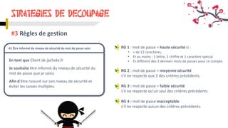 STRATEGIES DE DECOUPAGE
#3 Règles de gestion
En tant que Client de jachete.fr
Je souhaite être informé du niveau de sécurité du
mot de passe que je saisis
Afin d'être rassuré sur son niveau de sécurité et
éviter les saisies multiples.
#1 Être informé du niveau de sécurité du mot de passe saisi RG 1 : mot de passe = haute sécurité si :
• + de 12 caractères,
• Et au moins : 1 lettre, 1 chiffre et 1 caractère spécial
• Et différent des 3 derniers mots de passes pour ce compte.
RG 2 : mot de passe = moyenne sécurité
s’il ne respecte que 2 des critères précédents.
RG 3 : mot de passe = faible sécurité
s’il ne respecte qu’un seul des critères précédents.
RG 4 : mot de passe inacceptable
s’il ne respecte aucun des critères précédents.
 