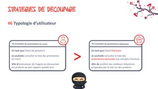 STRATEGIES DE DECOUPAGE
#6 Typologie d’utilisateur
En tant que Client de jachete.fr
Je souhaite consulter la liste des promotions
en cours
Afin d’économiser de l’argent en découvrant
les produits au bon rapport qualité-prix
En tant que Client Premium
Je souhaite consulter la liste des
promotions exclusives aux comptes Premium
Afin de profiter des meilleurs réductions
proposées par le site sur des produits
>
 
