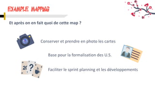 Example Mapping
Et après on en fait quoi de cette map ?
Conserver et prendre en photo les cartes
Faciliter le sprint planning et les développements
Base pour la formalisation des U.S.
 