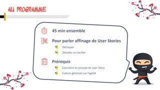 Découper
45 min ensemble
Détailler et clarifier
AU Programme
Pour parler affinage de User Stories
Prérequis
Connaitre le concept de User Story
Culture générale sur l’agilité
 