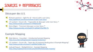 SOURCES & references
https://agileforall.com/resources/how-to-split-a-user-story/
https://www.youtube.com/watch?v=rP9AlpFwvSM
https://blog.myagilepartner.fr/index.php/2019/04/26/example-mapping/
https://www.youtube.com/watch?v=gID0boETxJQ&t=391s
https://cucumber.io/blog/example-mapping-introduction/
https://www.youtube.com/watch?v=pEekq7nCyzY&t=7s
Découper des U.S.
Richard Lawrence – Agile for all - How to split a user story
J.P. Lambert – Scrum Life - "Impossible de découper cette User Story !"
Denis Migot - "Comment découper sa User Story ?"
Example Mapping
Matt Wynne – Cucumber – Introducing Example Mapping
J.P. Lambert – Scrum Life - "Avoir des US vraiment Ready grâce à l'Example Mapping"
Judicaël Paquet – MyAgilePartner - Example Mapping
 