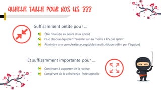 Être finalisée au cours d’un sprint
QUELLE TAILLE pour nos US ???
Et suffisamment importante pour …
Que chaque équipier travaille sur au moins 2 US par sprint
Suffisamment petite pour …
Continuer à apporter de la valeur
Conserver de la cohérence fonctionnelle
Atteindre une complexité acceptable (seuil critique défini par l’équipe)
 