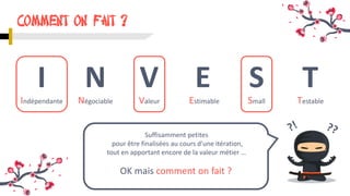 COMMENT ON fait ?
Suffisamment petites
pour être finalisées au cours d'une itération,
tout en apportant encore de la valeur métier …
I N V E S T
Indépendante Négociable Valeur Estimable Small Testable
OK mais comment on fait ?
 