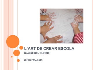 L´ART DE CREAR ESCOLA
CLASSE DEL GLOBUS
CURS 2014/2015
 