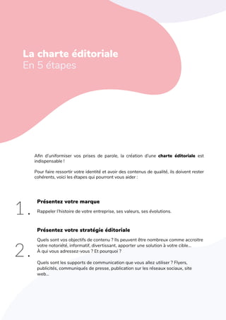 L'art de créer une identité de marque
L‘identité éditoriale
En 5 étapes
Afin d’uniformiser vos prises de parole, la création d’une charte éditoriale est
indispensable !
Pour faire ressortir votre identité et avoir des contenus de qualité, ils doivent rester
cohérents, voici les étapes qui pourront vous aider :
Présentez votre marque
Rappeler l’histoire de votre entreprise, ses valeurs, ses évolutions.
Quels sont vos objectifs de contenu ? Ils peuvent être nombreux comme accroitre
votre notoriété, informatif, divertissant, apporter une solution à votre cible…
À qui vous adressez-vous ? Et pourquoi ?
Quels sont les supports de communication que vous allez utiliser ? Flyers,
publicités, communiqués de presse, publication sur les réseaux sociaux, site
web…
Présentez votre stratégie éditoriale
La charte éditoriale
En 5 étapes
1.
2.
 