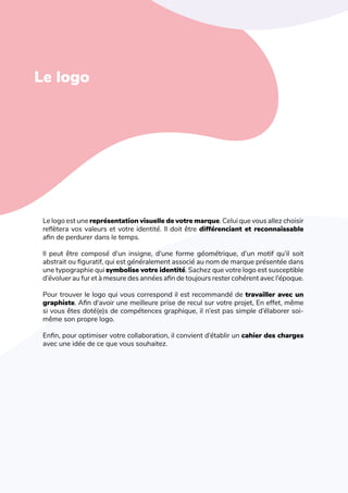 L'art de créer une identité de marque
Le logo
Le logo est une représentation visuelle de votre marque. Celui que vous allez choisir
reflètera vos valeurs et votre identité. Il doit être différenciant et reconnaissable
afin de perdurer dans le temps.
Il peut être composé d’un insigne, d’une forme géométrique, d’un motif qu’il soit
abstrait ou figuratif, qui est généralement associé au nom de marque présentée dans
une typographie qui symbolise votre identité. Sachez que votre logo est susceptible
d’évoluer au fur et à mesure des années afin de toujours rester cohérent avec l’époque.
Pour trouver le logo qui vous correspond il est recommandé de travailler avec un
graphiste. Afin d'avoir une meilleure prise de recul sur votre projet, En effet, même
si vous êtes doté(e)s de compétences graphique, il n’est pas simple d’élaborer soi-
même son propre logo.
Enfin, pour optimiser votre collaboration, il convient d’établir un cahier des charges
avec une idée de ce que vous souhaitez.
 