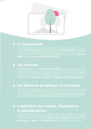 L'art de créer une identité de marque
La typographie
La typographie ou "font" en anglais donne une forme visible à une idée écrite. Elle
permet de faciliter la lecture, mais pas que ! C’est un aspect essentiel de la création
graphique, elle suggère des idées, des notions et provoque des émotion. Enfin, dans
la charte graphique, il est important d’indiquer également la longueur et l’espace des
lignes ainsi que le type et la taille des caractères.
Les couleurs
Nous pensons rarement aux impacts des couleurs et leurs influences sur nous.
La psychologie des couleurs est une science. Afin de maximiser votre impact, il est
essentiel de bien comprendre la signification de celles-ci. Enfin, comme les couleurs
s’impriment différemment sur différents matériaux, la charte prévoit des règles
détaillées pour l’impression sur supports numériques, imprimés et physiques.
Les éléments graphiques et les icônes
Ils ne sont pas à négliger, loin de là car ces éléments visuels sont parlants pour les
visiteurs d'un site. Il est important de pouvoir varier les visuels que vous allez utiliser
dans différents supports, il faut cependant les inscrire dans un ensemble cohérent.
Vous pouvez définir une iconographie à votre image et illustrer certains propos.
L‘utilisation des images, illustrations
et photographies
Dans les différents supports que vous êtes amenés à créer, vous pouvez utiliser des
images, des illustrations et des photographies spécifiques associées à votre identité.
La charte les définit ainsi que les règles de leur utilisation, notamment leurs
proportions, leur taille et leur positionnement par rapport aux autres éléments.
 