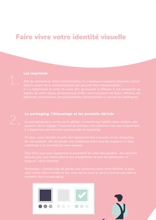 L'art de créer une identité de marque
Les imprimés
Afin de commencer votre communication, il y a quelques supports imprimés ("print"
dans le jargon de la communication) qui peuvent être indispensables !
Il y a notamment la carte de visite afin de pouvoir la diffuser à vos prospects ou
auprès de votre réseau professionnel. Enfin, vous trouverez les flyers, affiches, les
dépliants commerciaux, les présentations commerciales ou encore les catalogues.
1.
Le packaging, l’étiquetage et les produits dérivés
Le packaging est la cerise sur le gâteau. La touche qui habille votre création, pas
question de le négliger ! Il permet de protéger vos créations mais pas uniquement,
il a également une fonction commerciale et marketing.
De plus, votre identité visuelle doit également être présente sur les étiquettes
de vos produits afin de garder une cohérence entre tous les supports et ainsi,
contribuer à la notoriété de votre marque.
Pour finir, vous avez également la possibilité de créer des goodies : des produits
dérivés pour vos clients dans le but d’augmenter le taux de satisfaction et
toujours votre notoriété.
Remarque : n’oubliez pas de garder une cohérence dans votre identité, si vous
avez choisi d’être friendly et fun, vous devez jouer la carte à fond et cela doit se
ressentir dans le packaging.
2.
Faire vivre votre identité visuelle
 