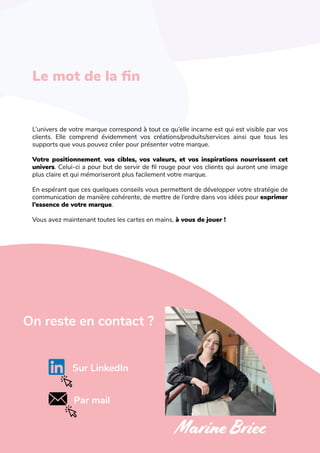 L'art de créer une identité de marque
On reste en contact ?
Le mot de la fin
L’univers de votre marque correspond à tout ce qu’elle incarne est qui est visible par vos
clients. Elle comprend évidemment vos créations/produits/services ainsi que tous les
supports que vous pouvez créer pour présenter votre marque.
Votre positionnement, vos cibles, vos valeurs, et vos inspirations nourrissent cet
univers. Celui-ci a pour but de servir de fil rouge pour vos clients qui auront une image
plus claire et qui mémoriseront plus facilement votre marque.
En espérant que ces quelques conseils vous permettent de développer votre stratégie de
communication de manière cohérente, de mettre de l’ordre dans vos idées pour exprimer
l’essence de votre marque.
Vous avez maintenant toutes les cartes en mains, à vous de jouer !
Sur LinkedIn
Par mail
MarineBriec
 
