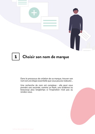 L'art de créer une identité de marque
Choisir son nom de marque
Dans le processus de création de sa marque, trouver son
nom est une étape essentielle que vous pouvez redouter…
Une recherche de nom est complexe  : elle peut vous
prendre une seconde, comme un flash, une évidence ou
beaucoup plus longtemps si l’inspiration n’est pas au
rendez-vous.
1
 