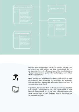 L'art de créer une identité de marque
(PHOTO)
Réunir un groupe
afin d’échanger
et de sortir les
meilleures idées
de chacun est la
meilleure méthode.
Ne vous limitez pas,
ouvrez le champs
des possibles !  
Utiliser des
services d’aide à
la recherche de
nom de marque.
Exemples :
Make My Name,
TrouverUnNom
Créer un nom
original en
associant
judicieusement
des mots-clés
BRAINSTORMING EN ÉQUIPE
01
03
02
Quelques tips
OUTILS NUMÉRIQUES
MOTS CLÉS
Ensuite, faites un premier tri et vérifiez que les noms choisis
ne soient pas déjà utilisés ou trop ressemblant de vos
concurrents ; il en va de même pour votre futur nom de domaine
et vos réseaux sociaux qui seront importants pour votre future
stratégie de contenu.
Enfin, vous pouvez tester les noms sélectionnés auprès de votre
communauté, votre entourage en privilégiant les personnes
qui correspondent à votre cible afin d'avoir leur ressenti sur le
nom que vous avez choisi.
Cependant, il existe une étape parfois oubliée mais qu’il ne faut
pas négliger : renseignez-vous sur les significations du nom
choisi à l’international. Si un jour vous souhaitez développer
votre marque dans un pays étranger, il serait dommage que
son nom soit un frein.
 