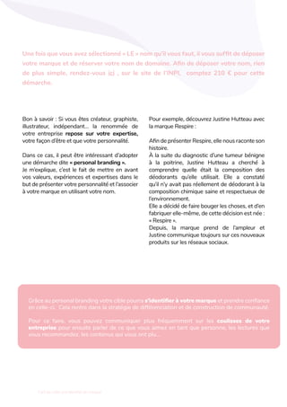 L'art de créer une identité de marque
Bon à savoir : Si vous êtes créateur, graphiste,
illustrateur, indépendant… la renommée de
votre entreprise repose sur votre expertise,
votre façon d’être et que votre personnalité.
Dans ce cas, il peut être intéressant d’adopter
une démarche dite « personal branding ».
Je m’explique, c’est le fait de mettre en avant
vos valeurs, expériences et expertises dans le
but de présenter votre personnalité et l’associer
à votre marque en utilisant votre nom.
Pour exemple, découvrez Justine Hutteau avec
la marque Respire :
Afin de présenter Respire, elle nous raconte son
histoire.
À la suite du diagnostic d’une tumeur bénigne
à la poitrine, Justine Hutteau a cherché à
comprendre quelle était la composition des
déodorants qu’elle utilisait. Elle a constaté
qu’il n’y avait pas réellement de déodorant à la
composition chimique saine et respectueux de
l’environnement.
Elle a décidé de faire bouger les choses, et d’en
fabriquer elle-même, de cette décision est née :
« Respire ».
Depuis, la marque prend de l’ampleur et
Justine communique toujours sur ces nouveaux
produits sur les réseaux sociaux.
Une fois que vous avez sélectionné « LE » nom qu’il vous faut, il vous suffit de déposer
votre marque et de réserver votre nom de domaine. Afin de déposer votre nom, rien
de plus simple, rendez-vous ici , sur le site de l’INPI, comptez 210 € pour cette
démarche.
Grâce au personal branding votre cible pourra s’identifier à votre marque et prendre confiance
en celle-ci. Cela rentre dans la stratégie de différenciation et de construction de communauté.
Pour ce faire, vous pouvez communiquer plus fréquemment sur les coulisses de votre
entreprise pour ensuite parler de ce que vous aimez en tant que personne, les lectures que
vous recommandez, les contenus qui vous ont plu…
 