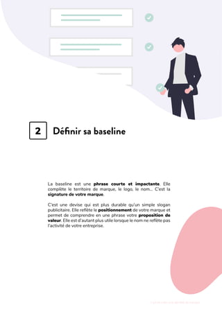 L'art de créer une identité de marque
Définir sa baseline
La baseline est une phrase courte et impactante. Elle
complète le territoire de marque, le logo, le nom… C’est la
signature de votre marque.
C’est une devise qui est plus durable qu’un simple slogan
publicitaire. Elle reflète le positionnement de votre marque et
permet de comprendre en une phrase votre proposition de
valeur. Elle est d’autant plus utile lorsque le nom ne reflète pas
l’activité de votre entreprise.
2
 