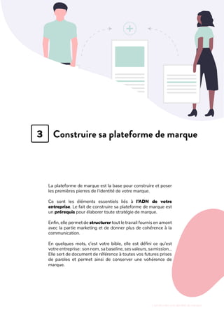 L'art de créer une identité de marque
Construire sa plateforme de marque
La plateforme de marque est la base pour construire et poser
les premières pierres de l’identité de votre marque.
Ce sont les éléments essentiels liés à l’ADN de votre
entreprise. Le fait de construire sa plateforme de marque est
un prérequis pour élaborer toute stratégie de marque.
Enfin, elle permet de structurer tout le travail fournis en amont
avec la partie marketing et de donner plus de cohérence à la
communication.
En quelques mots, c'est votre bible, elle est défini ce qu'est
votre entreprise : son nom, sa baseline, ses valeurs, sa mission...
Elle sert de document de référence à toutes vos futures prises
de paroles et permet ainsi de conserver une vohérence de
marque.
3
 