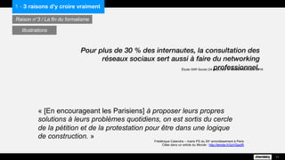 « [En encourageant les Parisiens] à proposer leurs propres
solutions à leurs problèmes quotidiens, on est sortis du cercle
de la pétition et de la protestation pour être dans une logique
de construction. »
1 - 3 raisons d’y croire vraiment
Raison n°3 / La fin du formalisme
11
Illustrations
Pour plus de 30 % des internautes, la consultation des réseaux
sociaux sert aussi à faire du networking professionnel.
Étude GWI Social (34 pays) par le GlobalWebIndex, 2016
Frédérique Calandra – maire PS du 20e arrondissement à Paris
Citée dans un article du Monde : http://lemde.fr/2pVQwdR
 