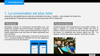 Facebook Spaces veut révolutionner la conversation virtuelle : le
géant a déployé un univers de réalité virtuelle très riche et
réaliste. Chaque internaute doté de son avatar peut interagir avec
les autres, en bénéficiant des mêmes options que IRL : se
déplacer, montrer des photos, dessiner, se prendre en selfie...
1. La conversation est plus riche
Aujourd’hui, les plateformes et outils de conversation sont plus « vivants » : plus évolués, ils imitent à la
quasi-perfection l’intensité et la spontanéité d’une discussion IRL (In Real Life).
2 – Conséquences
13
Messenger propose de nombreuses fonctionnalités pour une
expérience complète, sans sortir de l’appli : partager un morceau
Spotify, commander un Uber, payer directement depuis l’appli, et
bientôt expérimenter avec des outils de réalité augmentée pour
créer des filtres.
Plus récemment encore, Messenger a annoncé le lancement de
« M », sa propre intelligence artificielle qui fera des suggestions
en fonction du fil de la conversation.
Messenger Facebook Spaces
 