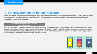 2. La conversation se fait en multicanal
Dans une même conversation ininterrompue, nous passons facilement d’un canal de communication à l’autre, sans que cela
crée de rupture ou de déperdition d’informations. Ce comportement est facilité par les interfaces des différentes applis,
aujourd’hui toutes quasi similaires.
2 – Conséquences
14
Pour ne citer qu’eux : Instagram, Facebook et Snapchat copient mutuellement leurs fonctionnalités, dans un délai plutôt court. Si bien
que pour l’utilisateur, elles deviennent quasiment identiques. Snapchat n’est plus éphémère, Instagram devient presque une app de
messagerie et Facebook crée des filtres et stories. Loin de perturber l’utilisateur, cette convergence lui facilite encore le passage de
l’un à l’autre pour entrer en contact et discuter avec ses proches.
Les apps sociales se copient mutuellement
 