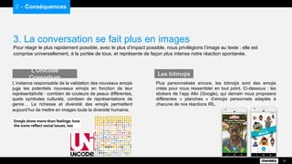 3. La conversation se fait plus en images
Pour réagir le plus rapidement possible, avec le plus d’impact possible, nous privilégions l’image au texte : elle est
comprise universellement, à la portée de tous, et représente de façon plus intense notre réaction spontanée.
2 – Conséquences
15
L’instance responsable de la validation des nouveaux emojis
juge les potentiels nouveaux emojis en fonction de leur
représentativité : combien de couleurs de peaux différentes,
quels symboles culturels, combien de représentations de
genre… La richesse et diversité des emojis permettent
aujourd’hui de mettre en images toute la diversité humaine.
L’Unicode Consortium
Plus personnalisés encore, les bitmojis sont des emojis
créés pour nous ressembler en tout point. Ci-dessous : les
stickers de l’app Allo (Google), qui demain nous proposera
différentes « planches » d’emojis personnels adaptés à
chacune de nos réactions IRL.
Les bitmojis
 