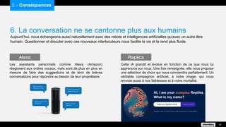 6. La conversation ne se cantonne plus aux humains
Aujourd’hui, nous échangeons aussi naturellement avec des robots et intelligences artificielles qu’avec un autre être
humain. Questionner et discuter avec ces nouveaux interlocuteurs nous facilite la vie et la rend plus fluide.
2 – Conséquences
18
Les assistants personnels comme Alexa (Amazon)
réagissent aux ordres vocaux, mais sont de plus en plus en
mesure de faire des suggestions et de tenir de brèves
conversations pour répondre au besoin de leur propriétaire.
Alexa
Cette IA grandit et évolue en fonction de ce que nous lui
apprenons sur nous. Une fois renseignée, elle nous propose
une sélection de choix qui nous conviendra parfaitement. Un
véritable compagnon artificiel, à notre image, qui nous
renvoie aussi à nos faiblesses et à notre mortalité.
Replica
 
