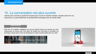 10. La conversation est plus ouverte
Jamais nous n’avons eu autant de moyens pour s’ouvrir à d’autres cultures, d’autres points de vue.
Aujourd’hui, on peut facilement et spontanément échanger avec le monde entier.
2 – Conséquences
22
Pilot est une oreillette intelligente qui pourra bientôt traduire les paroles de notre
interlocuteur en temps réel. Une façon de faciliter les rencontres et simplifier les
échanges. Skype est en train de développer la même fonctionnalité dans son offre.
Traducteurs instantanés
 