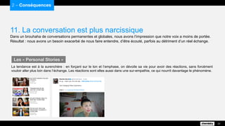 11. La conversation est plus narcissique
Dans un brouhaha de conversations permanentes et globales, nous avons l’impression que notre voix a moins de portée.
Résultat : nous avons un besoin exacerbé de nous faire entendre, d’être écouté, parfois au détriment d’un réel échange.
2 – Conséquences
23
La tendance est à la surenchère : en forçant sur le ton et l’emphase, on dévoile sa vie pour avoir des réactions, sans forcément
vouloir aller plus loin dans l’échange. Les réactions sont elles aussi dans une sur-empathie, ce qui nourrit davantage le phénomène.
Les « Personal Stories »
 