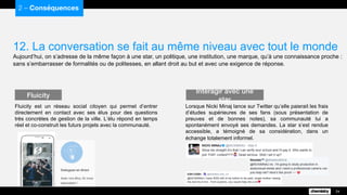 12. La conversation se fait au même niveau avec tout le monde
Aujourd’hui, on s’adresse de la même façon à une star, un politique, une institution, une marque, qu’à une connaissance proche :
sans s’embarrasser de formalités ou de politesses, en allant droit au but et avec une exigence de réponse.
2 – Conséquences
24
Fluicity est un réseau social citoyen qui permet d’entrer
directement en contact avec ses élus pour des questions
très concrètes de gestion de la ville. L’élu répond en temps
réel et co-construit les futurs projets avec la communauté.
Fluicity
Lorsque Nicki Minaj lance sur Twitter qu’elle paierait les frais
d’études supérieures de ses fans (sous présentation de
preuves et de bonnes notes), sa communauté lui a
spontanément envoyé ses demandes. La star s’est rendue
accessible, a témoigné de sa considération, dans un
échange totalement informel.
Interagir avec une star
 