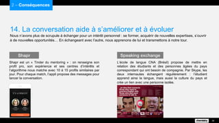 14. La conversation aide à s’améliorer et à évoluer
Nous n’avons plus de scrupule à échanger pour un intérêt personnel : se former, acquérir de nouvelles expertises, s’ouvrir
à de nouvelles opportunités… En échangeant avec l’autre, nous apprenons de lui et transmettons à notre tour.
2 – Conséquences
26
Shapr est un « Tinder du mentoring » : on renseigne son
profil pro, son expérience et ses centres d’intérêts et
l’algorithme nous matche avec 10 à 15 profils similaires par
jour. Pour chaque match, l’appli propose des messages pour
lancer la conversation.
Shapr
L’école de langue CNA (Brésil) propose de mettre en
relation des étudiants et des personnes âgées du pays
correspondant qui ont besoin de compagnie. Par Skype, les
deux internautes échangent régulièrement : l’étudiant
apprend ainsi la langue, mais aussi la culture du pays et
crée un lien avec une personne isolée.
Speaking exchange
 