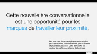 Cette nouvelle ère
conversationnelle est une
opportunité pour les marques de
travailler leur proximité.
Les marques deviennent plus ouvertes et plus
proches de leurs consommateurs, plus humaines
et plus réactives aussi. Cette démarche est
vecteur de préférence et donc de business.
29
 
