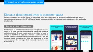 Discuter directement avec le consommateur
Cette conversation spontanée, directe en one-to-one entre le consommateur et la marque qu’il interpelle, est source
de nouveaux pans de données. C’est l’ère de la data comportementale : la marque a désormais accès à des feedbacks
émotionnels.
Brandbirds est un outil d’étude et de collecte d’insight d’un nouveau
genre : il se base sur une communauté de clients très avides de
feedback et d’avis. Chaque marque peut personnaliser sa page et
envoyer les membres de l’appli en « missions » : aller découvrir la
dernière collection, tester l’accueil d’un magasin spécifique… On leur
demande ensuite de raconter en détail leur expérience et on les
récompense avec des avantages de la marque (bons d’achat, bons
de réduction…).
Étudier le client différemment
33
3 – Impact sur la relation marques / consos
 