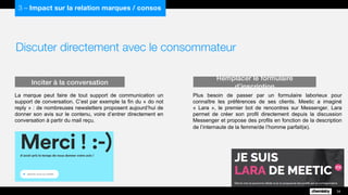 Discuter directement avec le consommateur
La marque peut faire de tout support de communication un
support de conversation. C’est par exemple la fin du « do not
reply » : de nombreuses newsletters proposent aujourd’hui de
donner son avis sur le contenu, voire d’entrer directement en
conversation à partir du mail reçu.
Inciter à la conversation
34
3 – Impact sur la relation marques / consos
Plus besoin de passer par un formulaire laborieux pour
connaître les préférences de ses clients. Meetic a imaginé
« Lara », le premier bot de rencontres sur Messenger. Lara
permet de créer son profil directement depuis la discussion
Messenger et propose des profils en fonction de la description
de l’internaute de la femme/de l’homme parfait(e).
Remplacer le formulaire d’inscription
 