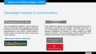 Davantage impliquer le consommateur
Avec sa plateforme IdeaStorm, Dell se place en
posture d’écoute active des suggestions client. Mais
la marque va plus loin : les Storm Sessions sont des
brainstormings en petit comité, à durée limitée et
centrés autour d’un sujet bien précis, proposé par
un des membres.
Brainstormer avec le client
36
3 – Impact sur la relation marques / consos
Darty sollicite les visiteurs qui se rendent dans ses points de vente, y
compris les non-acheteurs, via l’initiative « Contactez le directeur ! ».
Les consommateurs peuvent envoyer leurs remarques, avis et
questions directement au directeur de chaque magasin par SMS.
Lorsque le directeur n’est pas disponible, l'équipe encadrante de la
boutique prend le relais, mais rien n’est délégué en externe.
Contacter le directeur
 
