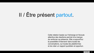 II / Être présent partout.
Cette relation basée sur l’échange et l’écoute
attentive des réactions permet à la marque
de renforcer sa présence. Elle a aujourd'hui
la possibilité d’intervenir dans toutes les
conversations, sur toutes les plateformes
et de créer un rapport quotidien et opportun.
37
 