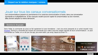 Jouer sur tous les canaux conversationnels
Les consommateurs passent en permanence d’un canal de communication à l’autre, dans une conversation
spontanée et multiplateforme. Si les marques veulent pouvoir capter le consommateur au bon moment,
elles doivent adopter la même démarche.
Dans l’idéal, la commande de pizza se fait rapidement et sans formalisme : c’est une envie pressante et un achat impulsif. Avec
Anyware, Domino’s a diversifié ses moyens de commande pour coller à tous les usages naturels de leurs consommateurs : on peut
commander sur Twitter, en un clic par une app, par smart watch, par emoji, depuis sa smart TV…
Domino’s Anyware
38
3 – Impact sur la relation marques / consos
 