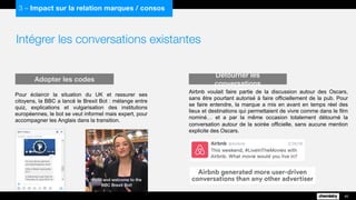 Intégrer les conversations existantes
40
3 – Impact sur la relation marques / consos
Pour éclaircir la situation du UK et rassurer ses
citoyens, la BBC a lancé le Brexit Bot : mélange entre
quiz, explications et vulgarisation des institutions
européennes, le bot se veut informel mais expert, pour
accompagner les Anglais dans la transition.
Adopter les codes Détourner les conversations
Airbnb voulait faire partie de la discussion autour des Oscars,
sans être pourtant autorisé à faire officiellement de la pub. Pour
se faire entendre, la marque a mis en avant en temps réel des
lieux et destinations qui permettaient de vivre comme dans le film
nominé… et a par la même occasion totalement détourné la
conversation autour de la soirée officielle, sans aucune mention
explicite des Oscars.
 
