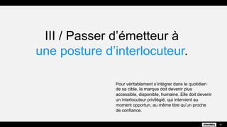III / Passer d’émetteur à
une posture d’interlocuteur.
Pour véritablement s’intégrer dans le quotidien
de sa cible, la marque doit devenir plus
accessible, disponible, humaine. Elle doit devenir
un interlocuteur privilégié, qui intervient au
moment opportun, au même titre qu’un proche
de confiance.
41
 