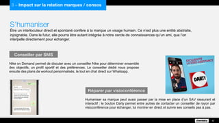 S’humaniser
Être un interlocuteur direct et spontané confère à la marque un visage humain. Ce n’est plus une entité abstraite,
injoignable. Dans le futur, elle pourra être autant intégrée à notre cercle de connaissances qu’un ami, que l’on
interpelle directement pour échanger.
Nike on Demand permet de discuter avec un conseiller Nike pour déterminer ensemble
des objectifs, un profil sportif et des préférences. Le conseiller dédié nous propose
ensuite des plans de workout personnalisés, le tout en chat direct sur Whatsapp.
Conseiller par SMS
42
3 – Impact sur la relation marques / consos
Humaniser sa marque peut aussi passer par la mise en place d’un SAV rassurant et
interactif : le bouton Darty permet entre autres de contacter un conseiller de rayon par
visioconférence pour échanger, lui montrer en direct et suivre ses conseils pas à pas.
Réparer par visioconférence
 