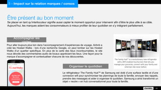 Être présent au bon moment
Se placer en tant qu’interlocuteur signifie aussi capter le moment opportun pour intervenir afin d’être le plus utile à sa cible.
Aujourd’hui, les marques aident les consommateurs à mieux profiter de leur quotidien en s’y intégrant parfaitement.
Pour aller toujours plus loin dans l’accompagnement d’expériences de voyage, Airbnb a
créé les Hosted Walks : lors d’une recherche Google, on peut tomber sur les Hosted
Walks d’un quartier spécifique. En plus de la carte des lieux incontournables, le site
nous dévoile des commentaires audio de locaux appréciant les lieux. Une façon pour la
marque d’accompagner et contextualiser chacune de nos découvertes.
Accompagner les visites
43
3 – Impact sur la relation marques / consos
Le réfrigérateur The Family HubTM de Samsung est doté d’une surface tactile et d’une
connexion wifi pour synchroniser les plannings de toute la famille, envoyer des rappels,
prendre des messages et aider à organiser le quotidien. Samsung a ainsi transformé un
objet « neutre » en hub conversationnel pour toute la famille.
Organiser le quotidien
 