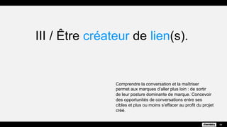 III / Être créateur de lien(s).
Comprendre la conversation et la maîtriser
permet aux marques d’aller plus loin : de sortir
de leur posture dominante de marque. Concevoir
des opportunités de conversations entre ses
cibles et plus ou moins s’effacer au profit du projet
créé.
44
 