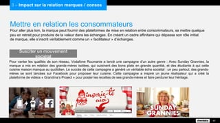 Mettre en relation les consommateurs
Pour aller plus loin, la marque peut fournir des plateformes de mise en relation entre consommateurs, se mettre quelque
peu en retrait pour produire de la valeur dans les échanges. En créant un cadre affinitaire qui dépasse son rôle initial
de marque, elle s’inscrit véritablement comme un « facilitateur » d’échanges.
Pour vanter les qualités de son réseau, Vodafone Roumanie a lancé une campagne d’un autre genre : Avec Sunday Grannies, la
marque a mis en relation des grands-mères isolées, qui cuisinent des bons plats en grande quantité, et des étudiants à qui cette
cuisine maison manque au quotidien. Le succès de cette campagne a généré un véritable écho sociétal : un peu partout, des grands-
mères se sont lancées sur Facebook pour proposer leur cuisine. Cette campagne a inspiré un jeune réalisateur qui a créé la
plateforme de vidéos « Grandma’s Project » pour poster les recettes de ses grands-mères et faire perdurer leur héritage.
Susciter un mouvement sociétal
45
3 – Impact sur la relation marques / consos
 
